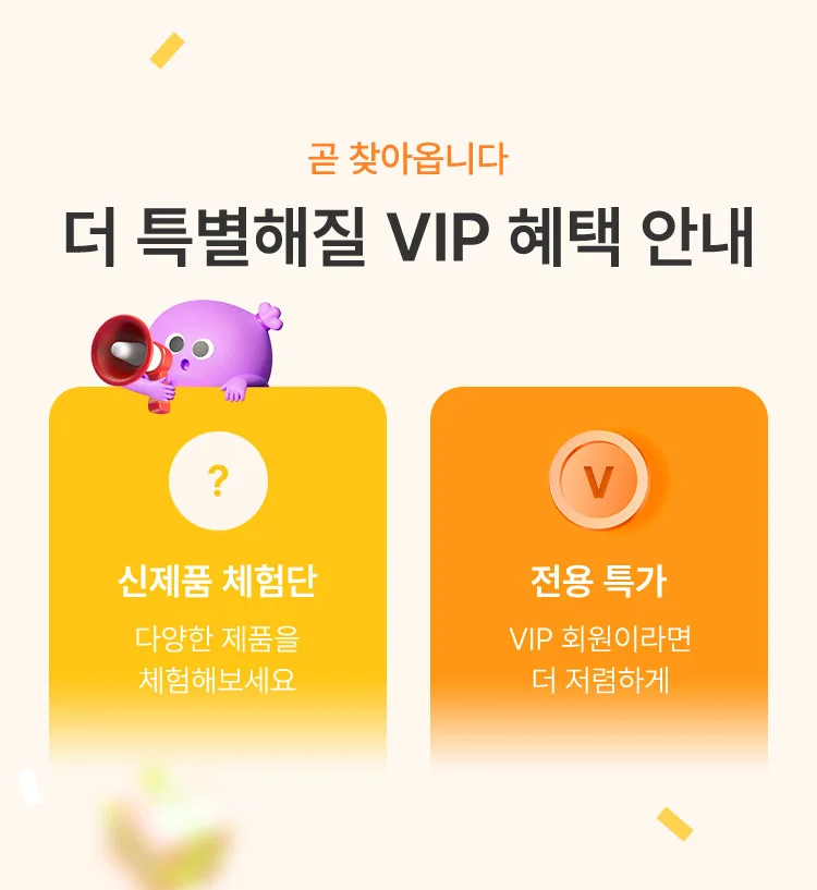 곧 찾아옵니다 더 특별해질 VIP 혜택 안내 신제품 체험단 : 다양한 제품을 체험해보세요, 전용 특가 : VIP 회원이라면 더 저렴하게