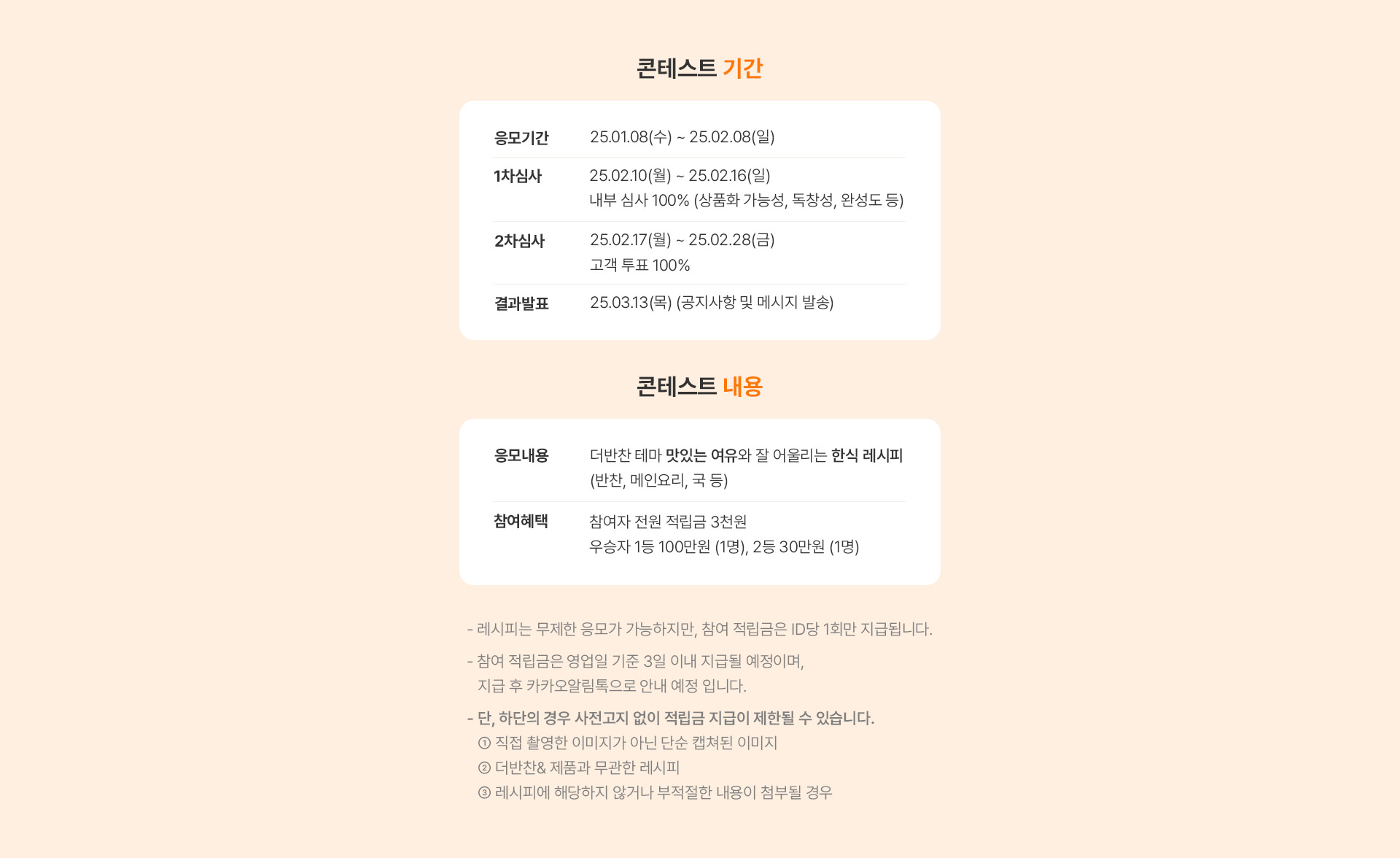 콘테스트 기간 | 응모기간 : 24.12.09 ~ 24.12.29 (3주) 1차심사 : 24.12.30 ~ 25.01.07 
  내부 심사 100% (상품화 가능성, 독창성, 완성도 등) 2차심사 : 25.01.08 ~ 25.01.19 (2주) 고객 투표 100%
  콘테스트 내용 | 응모내용 : 더반찬 테마 맛있는 여유와 잘 어울리는 한식 레시피 (반찬, 메인요리, 국 등) 참여혜택 : 참여자 전원 쇼핑지원금 1만원 (1일 내 지급)
  우승자 1등 100만원 (1명), 2등 50만원 (2명)
  - 레시피는 무제한 응모가 가능하지만, 참여 적립금은 ID당 1회만 지급됩니다.
  - 참여 적립금은 영업일 기준 2일 이내 지급될 예정이며, 지급 후 카카오알림톡으로 안내 예정 입니다.
  - 단, 하단의 경우 사전고지 없이 적립금 지급이 제한될 수 있습니다. 
   ① 직접 촬영한 이미지가 아닌 단순 캡쳐된 이미지
   ② 더반찬& 제품과 무관한 레시피
   ③ 레시피에 해당하지 않거나 부적절한 내용이 첨부될 경우