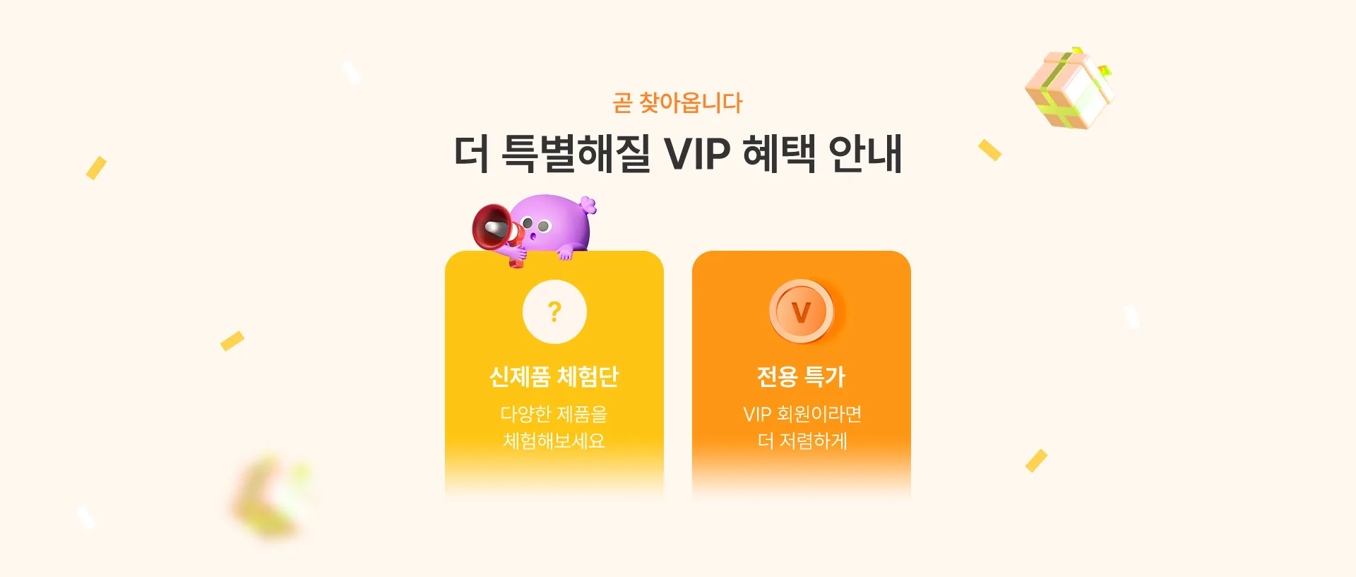 곧 찾아옵니다 더 특별해질 VIP 혜택 안내 신제품 체험단 : 다양한 제품을 체험해보세요, 전용 특가 : VIP 회원이라면 더 저렴하게